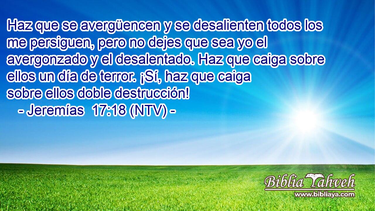 Haz que se avergüencen y se desalienten todos los me persiguen, pero no dejes que sea yo el avergonzado y el desalentado. Haz que caiga sobre ellos un día de terror. ¡Sí, haz que caiga sobre ellos doble destrucción!