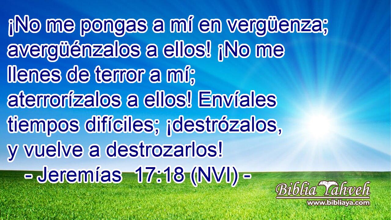  ¡No me pongas a mí en vergüenza; avergüénzalos a ellos! ¡No me llenes de terror a mí; aterrorízalos a ellos! Envíales tiempos difíciles; ¡destrózalos, y vuelve a destrozarlos! 