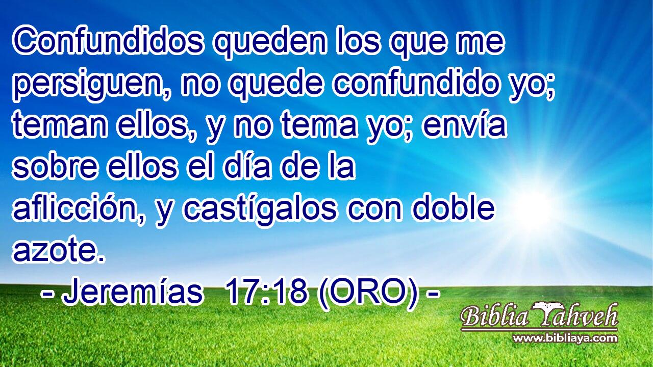  Confundidos queden los que me persiguen, no quede confundido yo; teman ellos, y no tema yo; envía sobre ellos el día de la aflicción, y castígalos con doble azote. 