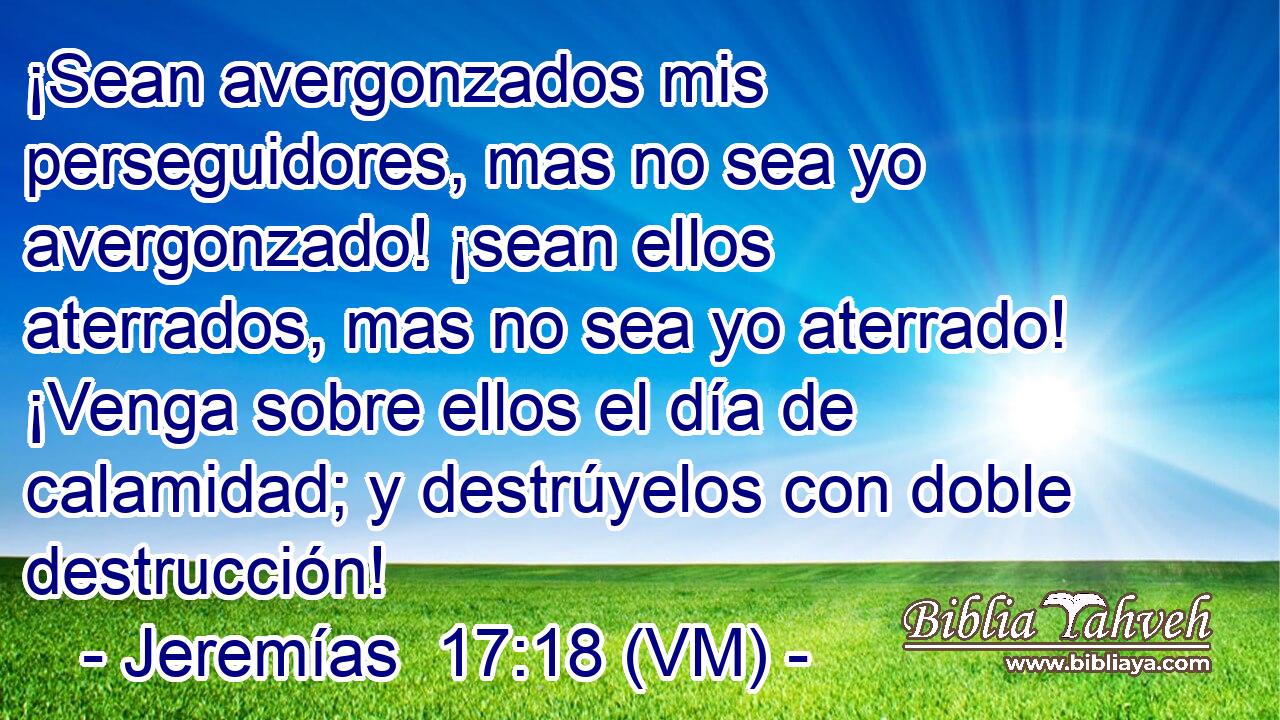  ¡Sean avergonzados mis perseguidores, mas no sea yo avergonzado! ¡sean ellos aterrados, mas no sea yo aterrado! ¡Venga sobre ellos el día de calamidad; y destrúyelos con doble destrucción! 