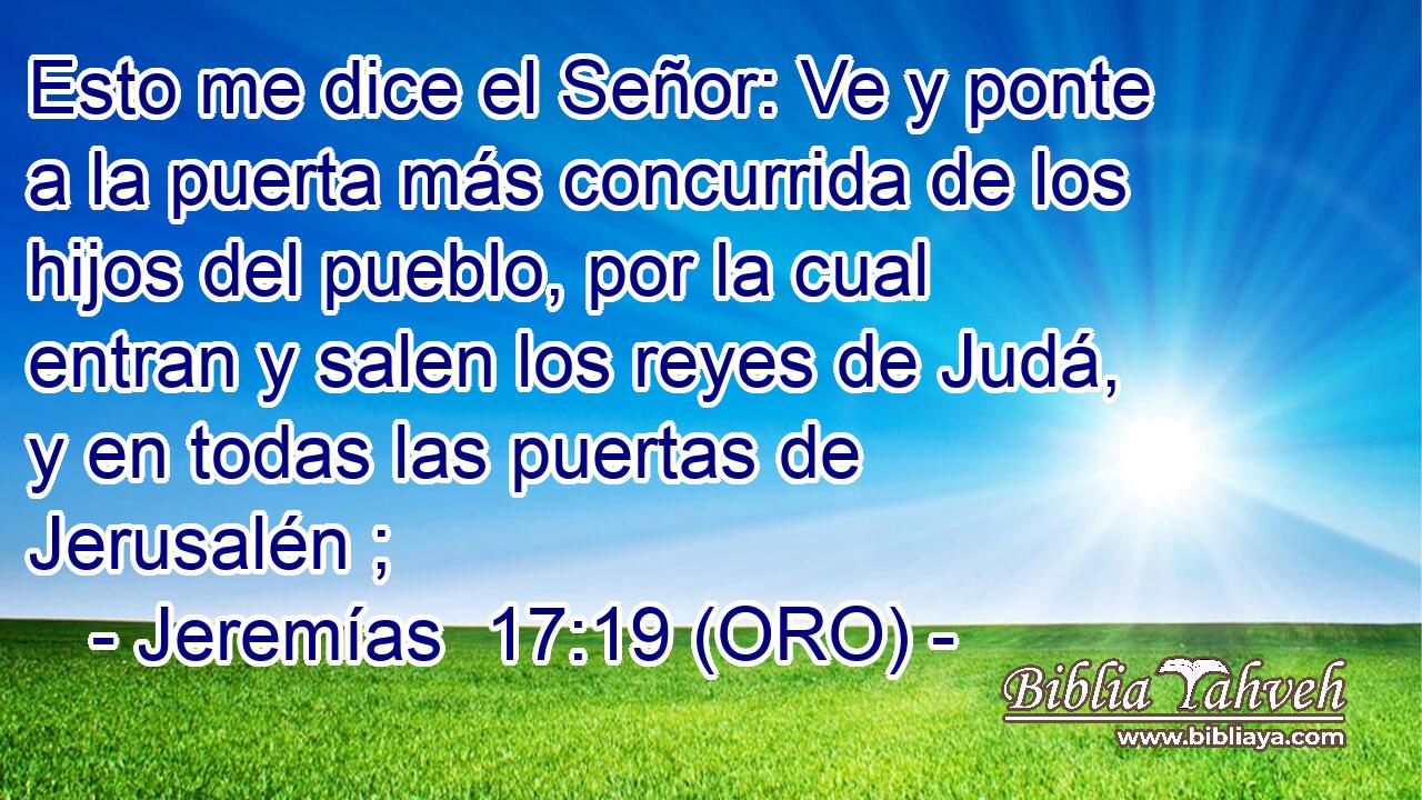  Esto me dice el Señor: Ve y ponte a la puerta más concurrida de los hijos del pueblo, por la cual entran y salen los reyes de Judá, y en todas las puertas de Jerusalén ; 