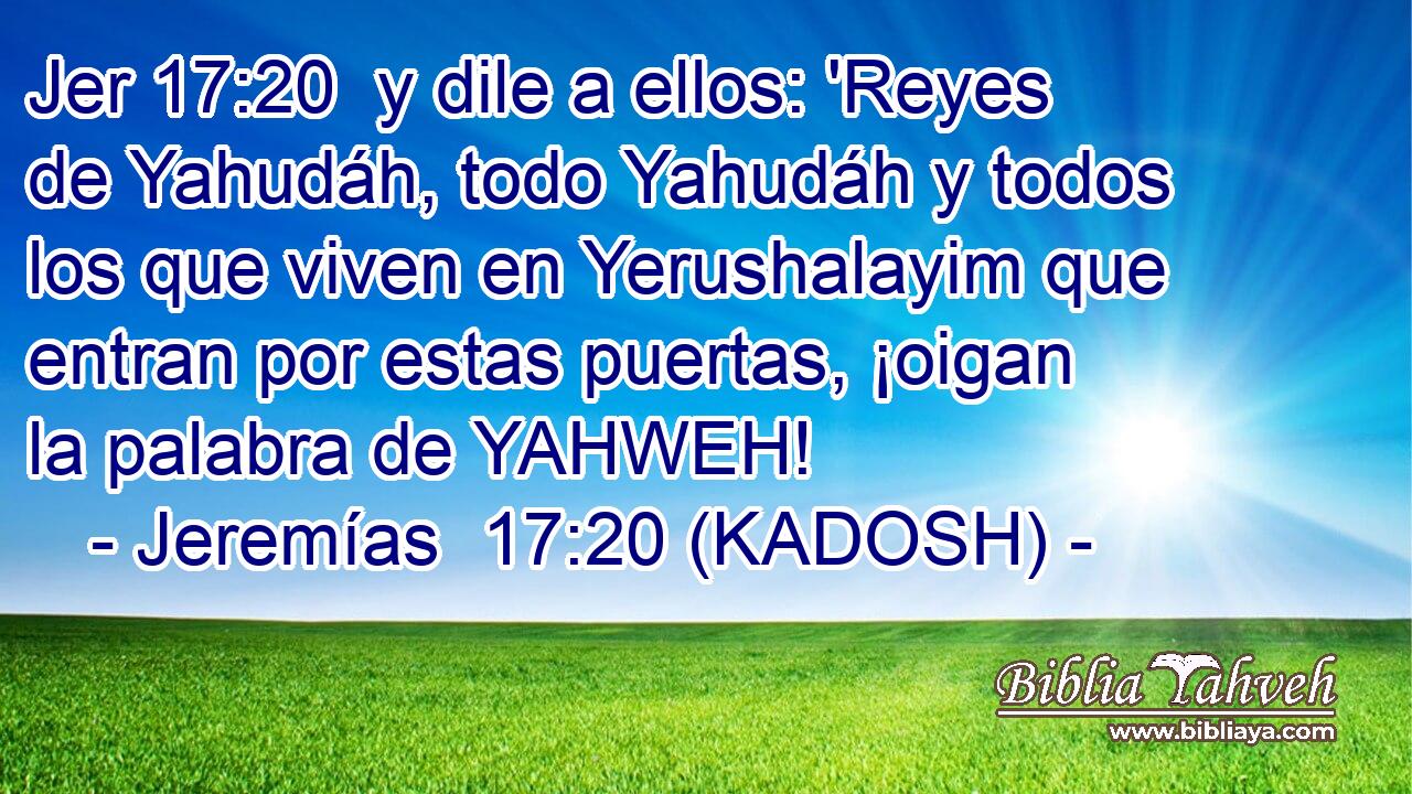  y dile a ellos: 'Reyes de Yahudáh, todo Yahudáh y todos los que viven en Yerushalayim que entran por estas puertas, ¡oigan la palabra de YAHWEH! 