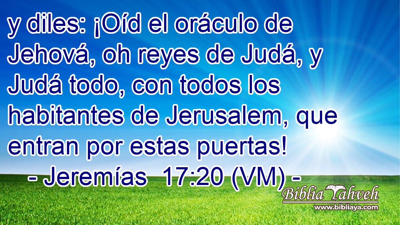  y diles: ¡Oíd el oráculo de Jehová, oh reyes de Judá, y Judá todo, con todos los habitantes de Jerusalem, que entran por estas puertas! 