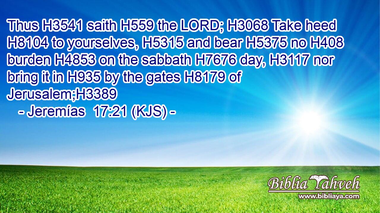 Thus H3541 saith H559 the LORD; H3068 Take heed H8104 to yourselves, H5315 and bear H5375 no H408 burden H4853 on the sabbath H7676 day, H3117 nor bring it in H935 by the gates H8179 of Jerusalem;H3389