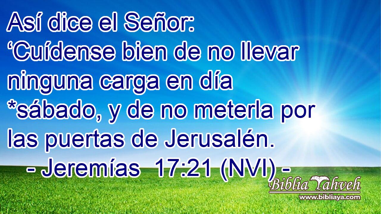 Así dice el Señor: ‘Cuídense bien de no llevar ninguna carga en día *sábado, y de no meterla por las puertas de Jerusalén. 