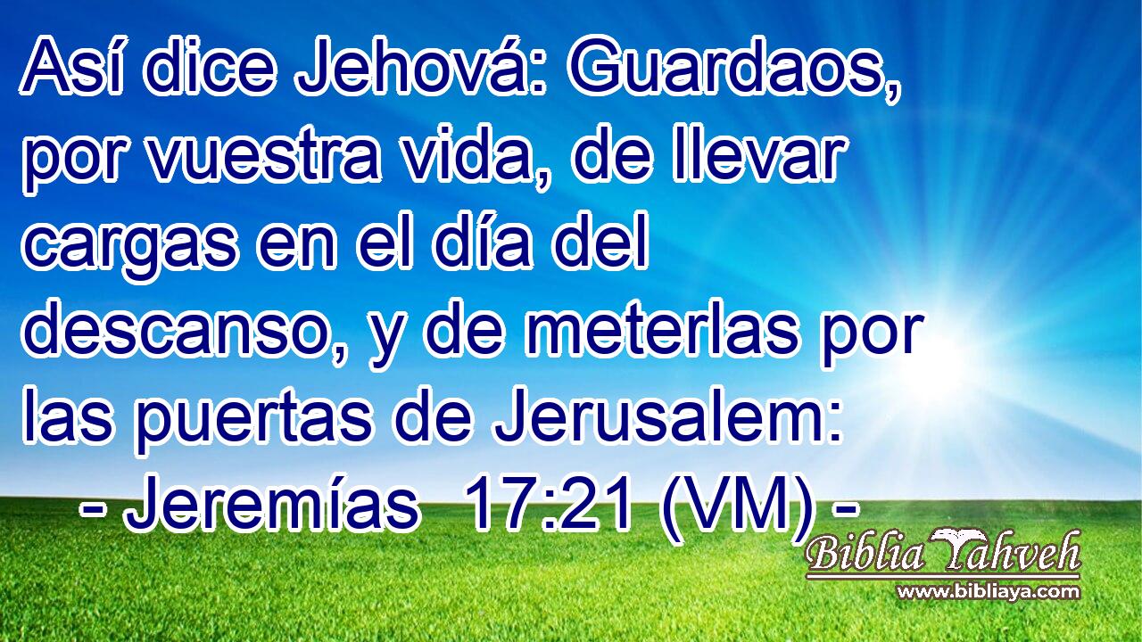  Así dice Jehová: Guardaos, por vuestra vida, de llevar cargas en el día del descanso, y de meterlas por las puertas de Jerusalem: 
