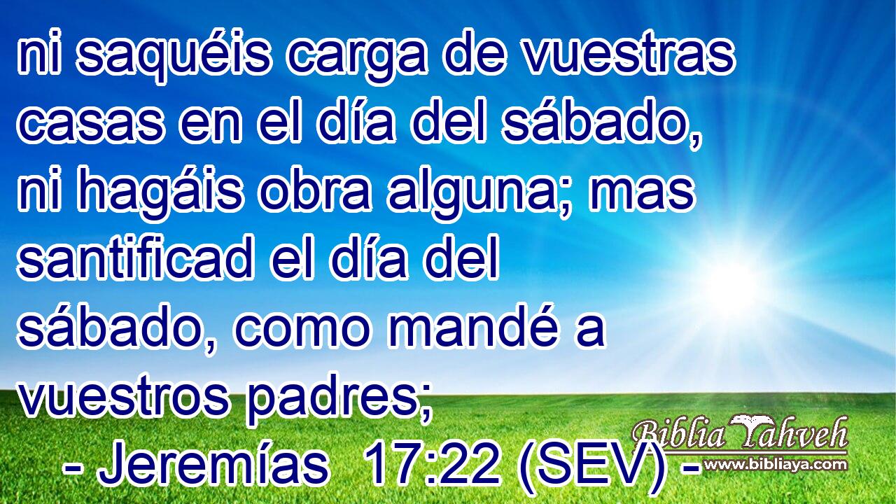 ni saquéis carga de vuestras casas en el día del sábado, ni hagáis obra alguna; mas santificad el día del sábado, como mandé a vuestros padres;