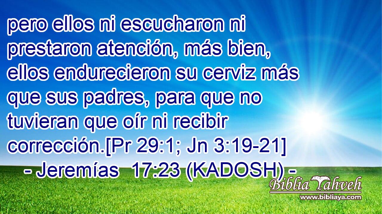  pero ellos ni escucharon ni prestaron atención, más bien, ellos endurecieron su cerviz más que sus padres, para que no tuvieran que oír ni recibir corrección.[Pr 29:1; Jn 3:19-21] 