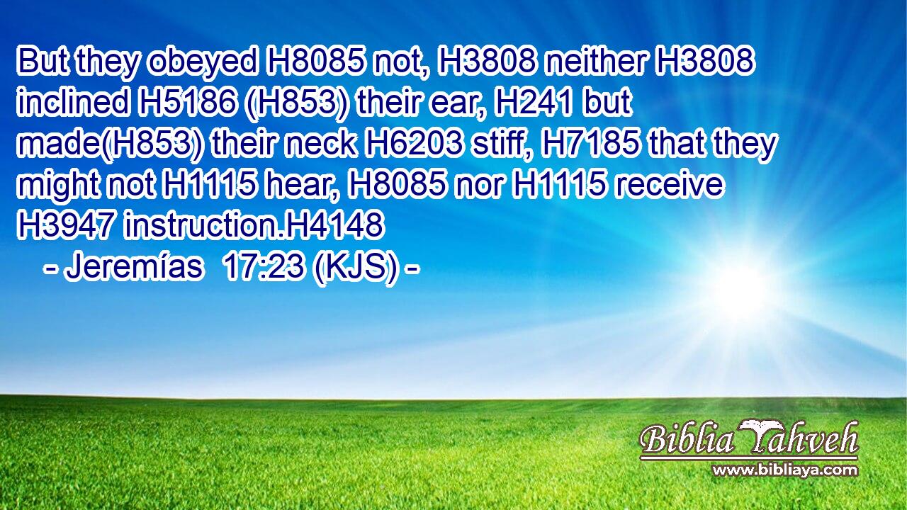 But they obeyed H8085 not, H3808 neither H3808 inclined H5186 (H853) their ear, H241 but made(H853) their neck H6203 stiff, H7185 that they might not H1115 hear, H8085 nor H1115 receive H3947 instruction.H4148