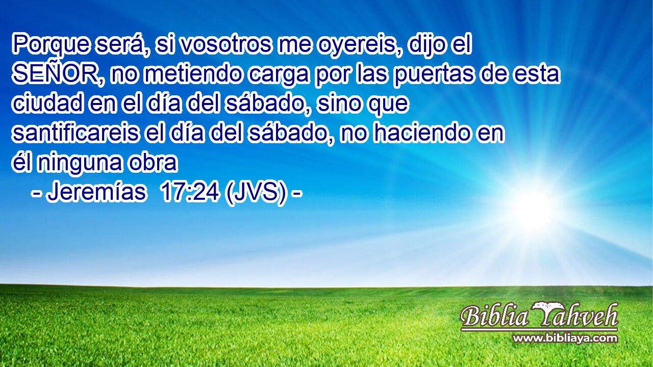 Porque será, si vosotros me oyereis, dijo el SEÑOR, no metiendo carga por las puertas de esta ciudad en el día del sábado, sino que santificareis el día del sábado, no haciendo en él ninguna obra