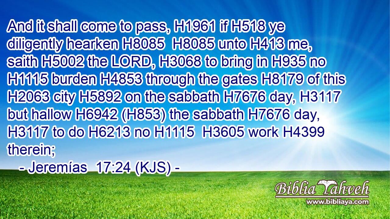 And it shall come to pass, H1961 if H518 ye diligently hearken H8085  H8085 unto H413 me, saith H5002 the LORD, H3068 to bring in H935 no H1115 burden H4853 through the gates H8179 of this H2063 city H5892 on the sabbath H7676 day, H3117 but hallow H6942 (H853) the sabbath H7676 day, H3117 to do H6213 no H1115  H3605 work H4399 therein;