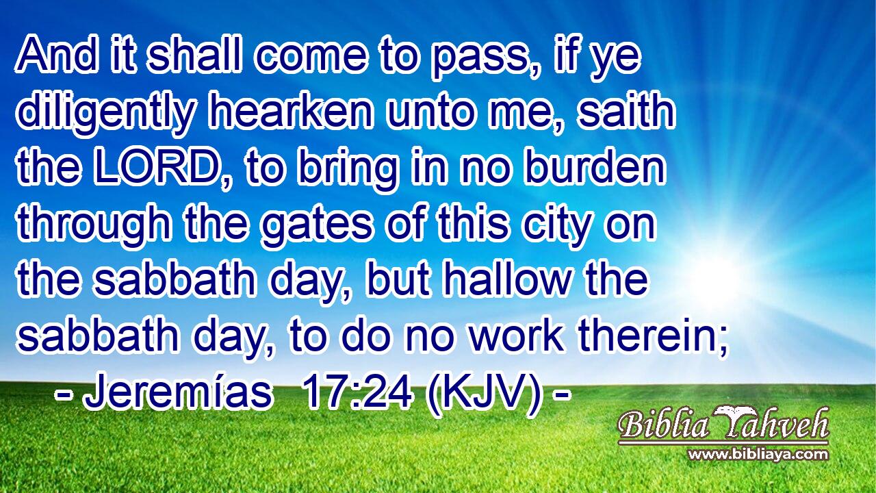 And it shall come to pass, if ye diligently hearken unto me, saith the LORD, to bring in no burden through the gates of this city on the sabbath day, but hallow the sabbath day, to do no work therein;