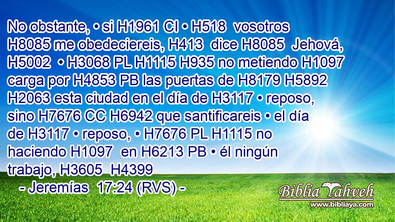 No obstante, • si H1961 CI • H518  vosotros H8085 me obedeciereis, H413  dice H8085  Jehová, H5002  • H3068 PL H1115 H935 no metiendo H1097  carga por H4853 PB las puertas de H8179 H5892 H2063 esta ciudad en el día de H3117 • reposo, sino H7676 CC H6942 que santificareis • el día de H3117 • reposo, • H7676 PL H1115 no haciendo H1097  en H6213 PB • él ningún trabajo, H3605  H4399 