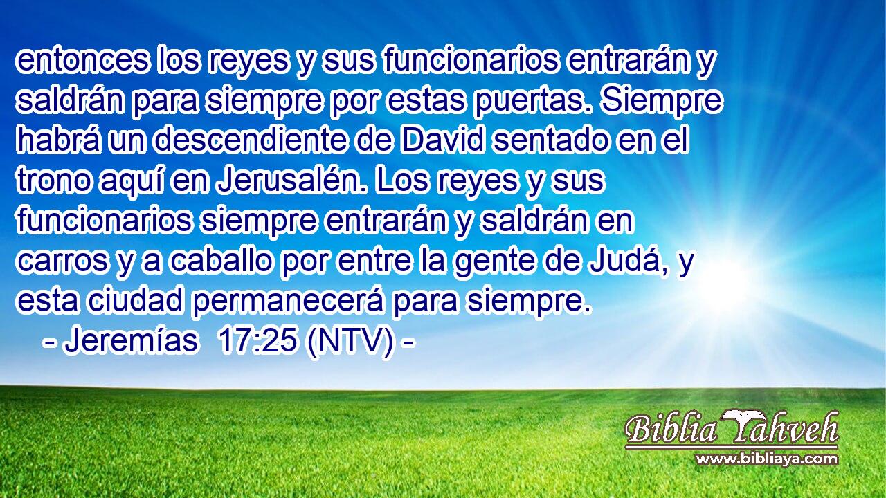entonces los reyes y sus funcionarios entrarán y saldrán para siempre por estas puertas. Siempre habrá un descendiente de David sentado en el trono aquí en Jerusalén. Los reyes y sus funcionarios siempre entrarán y saldrán en carros y a caballo por entre la gente de Judá, y esta ciudad permanecerá para siempre.
