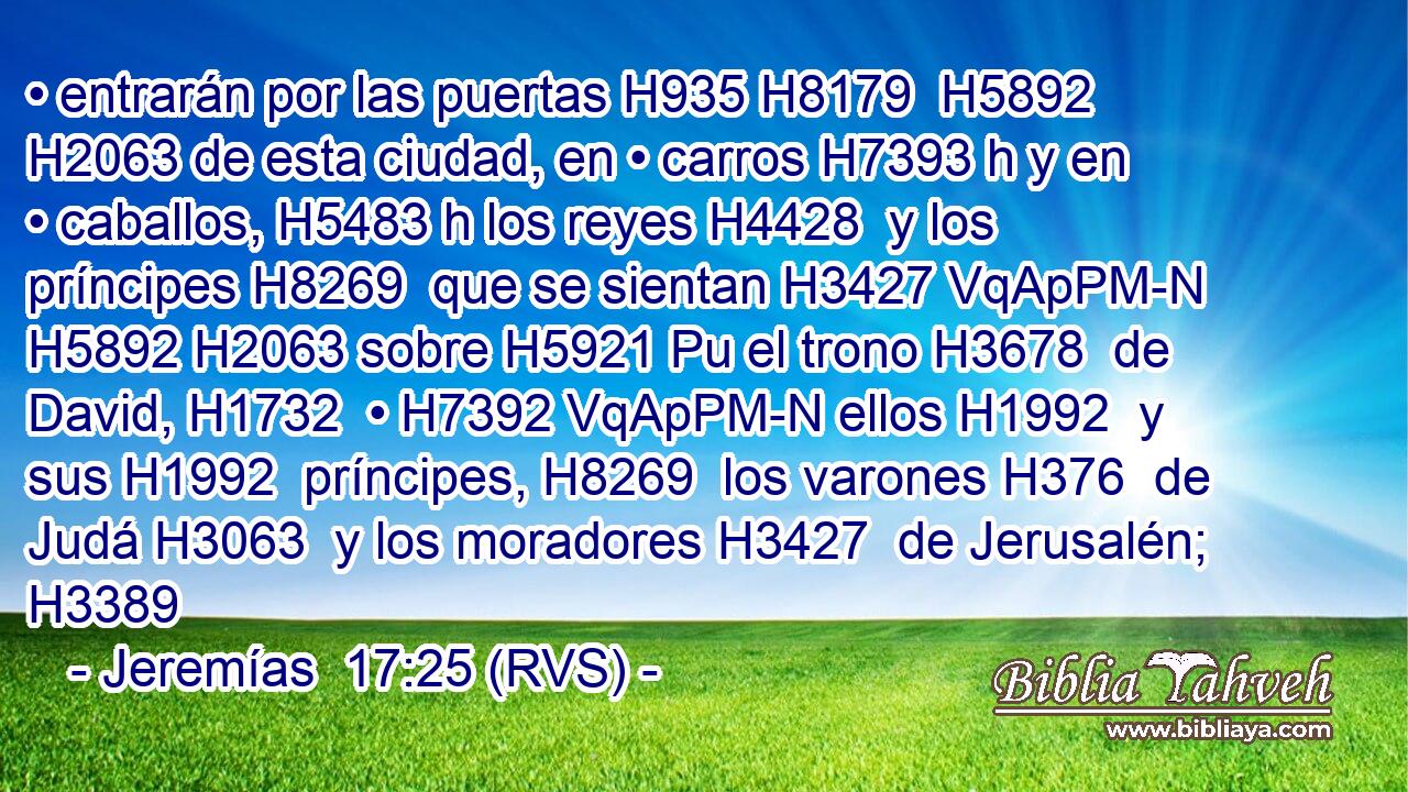 • entrarán por las puertas H935 H8179  H5892 H2063 de esta ciudad, en • carros H7393 h y en • caballos, H5483 h los reyes H4428  y los príncipes H8269  que se sientan H3427 VqApPM-N H5892 H2063 sobre H5921 Pu el trono H3678  de David, H1732  • H7392 VqApPM-N ellos H1992  y sus H1992  príncipes, H8269  los varones H376  de Judá H3063  y los moradores H3427  de Jerusalén; H3389  