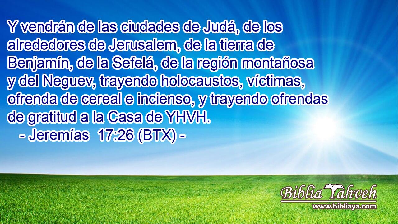 Y vendrán de las ciudades de Judá, de los alrededores de Jerusalem, de la tierra de Benjamín, de la Sefelá, de la región montañosa y del Neguev, trayendo holocaustos, víctimas, ofrenda de cereal e incienso, y trayendo ofrendas de gratitud a la Casa de YHVH.