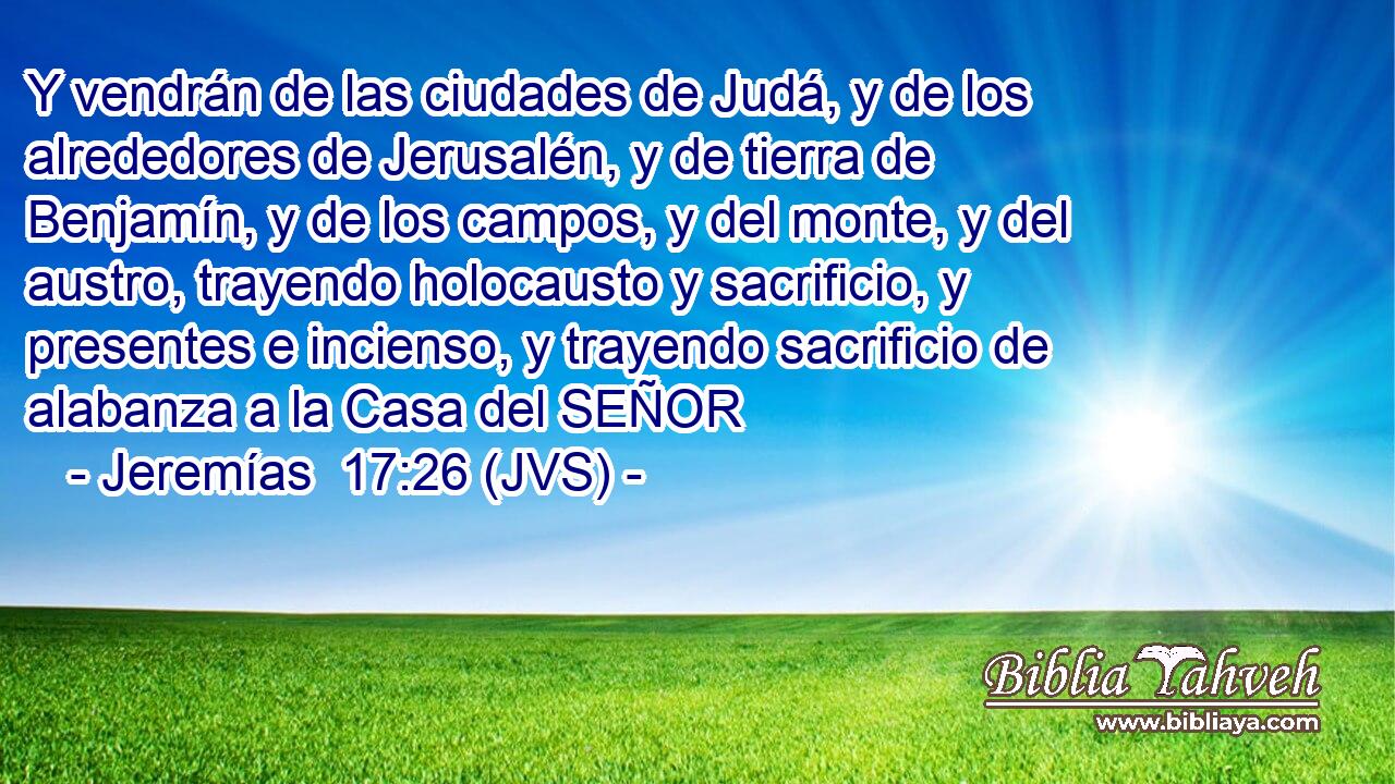 Y vendrán de las ciudades de Judá, y de los alrededores de Jerusalén, y de tierra de Benjamín, y de los campos, y del monte, y del austro, trayendo holocausto y sacrificio, y presentes e incienso, y trayendo sacrificio de alabanza a la Casa del SEÑOR
