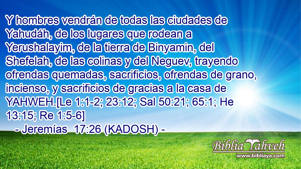  Y hombres vendrán de todas las ciudades de Yahudáh, de los lugares que rodean a Yerushalayim, de la tierra de Binyamin, del Shefelah, de las colinas y del Neguev, trayendo ofrendas quemadas, sacrificios, ofrendas de grano, incienso, y sacrificios de gracias a la casa de YAHWEH.[Le 1:1-2; 23:12; Sal 50:21; 65:1; He 13:15; Re 1:5-6] 