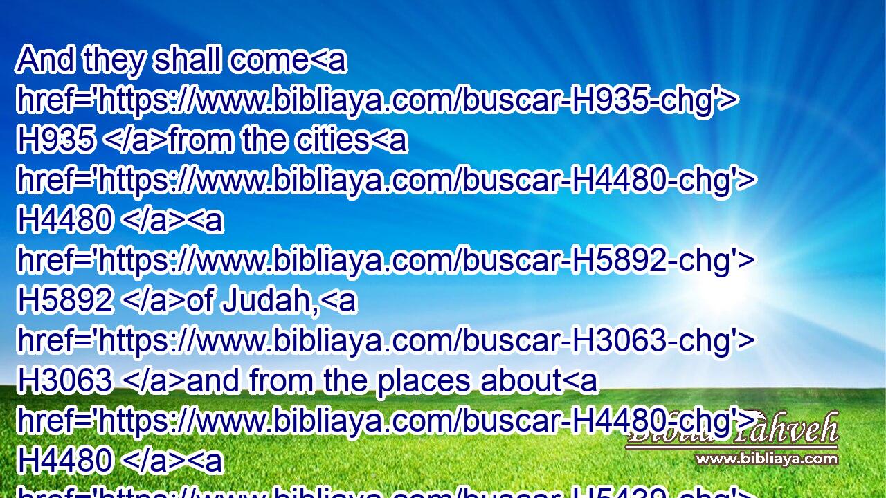 And they shall come H935 from the cities H4480  H5892 of Judah, H3063 and from the places about H4480  H5439 Jerusalem, H3389 and from the land H4480  H776 of Benjamin, H1144 and from H4480 the plain, H8219 and from H4480 the mountains, H2022 and from H4480 the south, H5045 bringing H935 burnt offerings, H5930 and sacrifices, H2077 and meat offerings, H4503 and incense, H3828 and bringing H935 sacrifices of praise, H8426 unto the house H1004 of the LORD.H3068