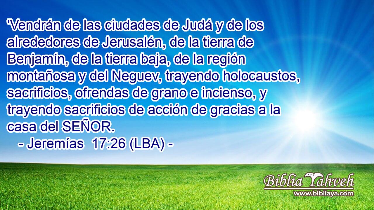 'Vendrán de las ciudades de Judá y de los alrededores de Jerusalén, de la tierra de Benjamín, de la tierra baja, de la región montañosa y del Neguev, trayendo holocaustos, sacrificios, ofrendas de grano e incienso, y trayendo sacrificios de acción de gracias a la casa del SEÑOR.