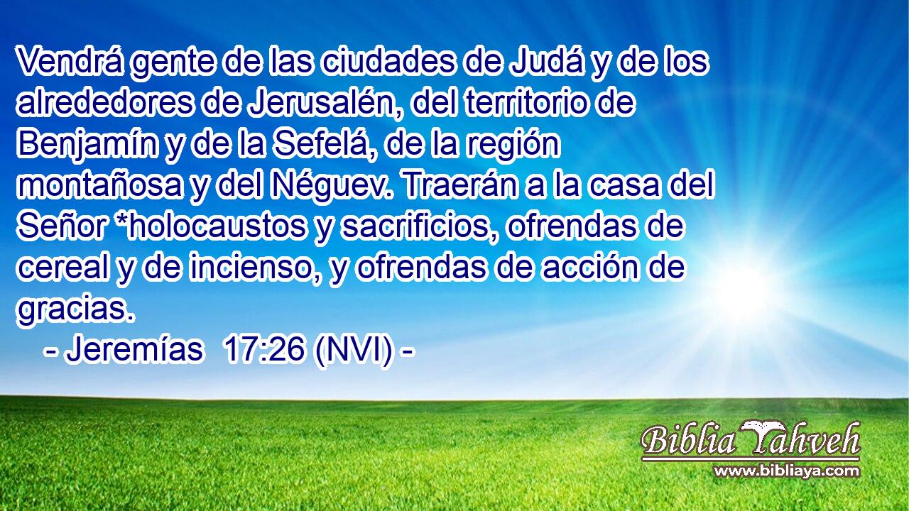  Vendrá gente de las ciudades de Judá y de los alrededores de Jerusalén, del territorio de Benjamín y de la Sefelá, de la región montañosa y del Néguev. Traerán a la casa del Señor *holocaustos y sacrificios, ofrendas de cereal y de incienso, y ofrendas de acción de gracias. 