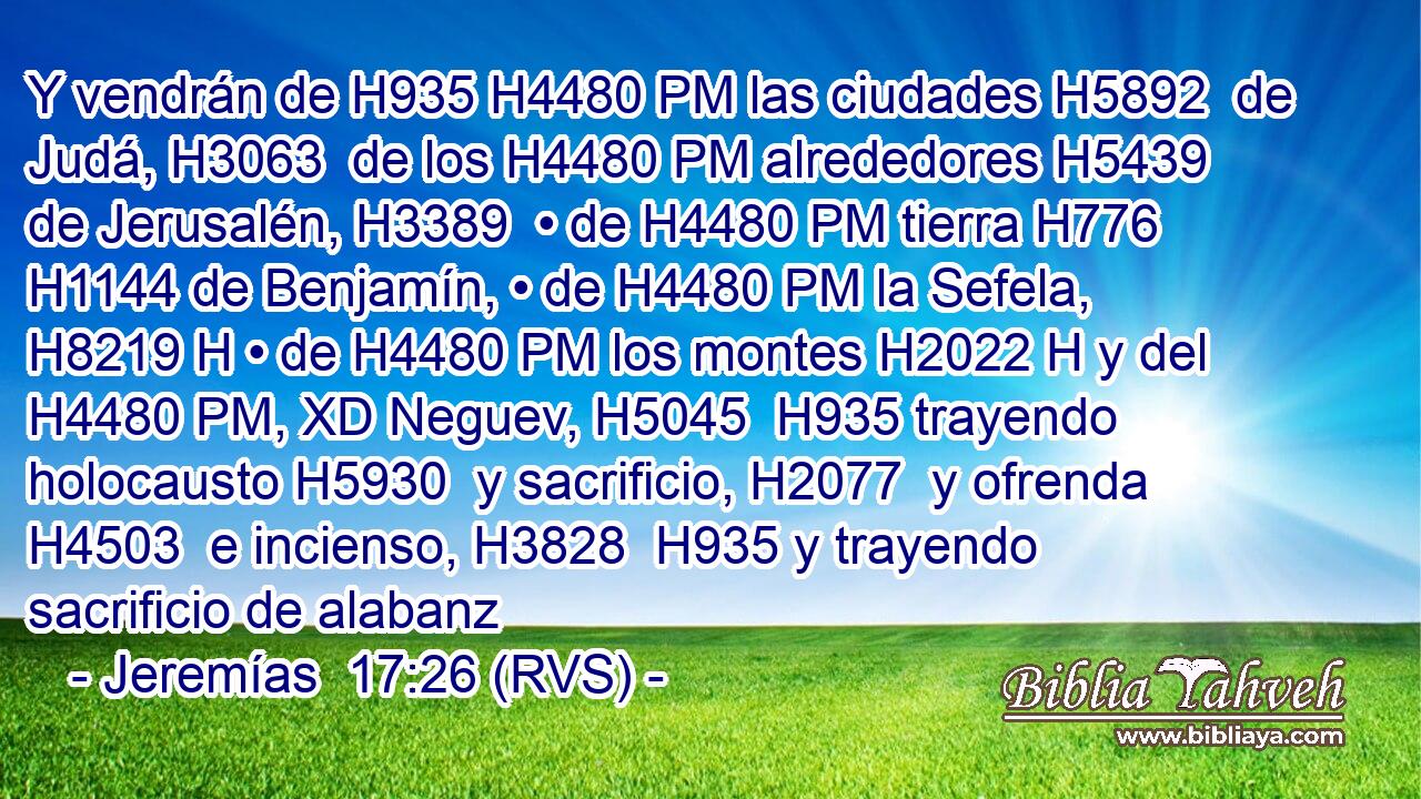 Y vendrán de H935 H4480 PM las ciudades H5892  de Judá, H3063  de los H4480 PM alrededores H5439  de Jerusalén, H3389  • de H4480 PM tierra H776  H1144 de Benjamín, • de H4480 PM la Sefela, H8219 H • de H4480 PM los montes H2022 H y del H4480 PM, XD Neguev, H5045  H935 trayendo holocausto H5930  y sacrificio, H2077  y ofrenda H4503  e incienso, H3828  H935 y trayendo sacrificio de alabanz