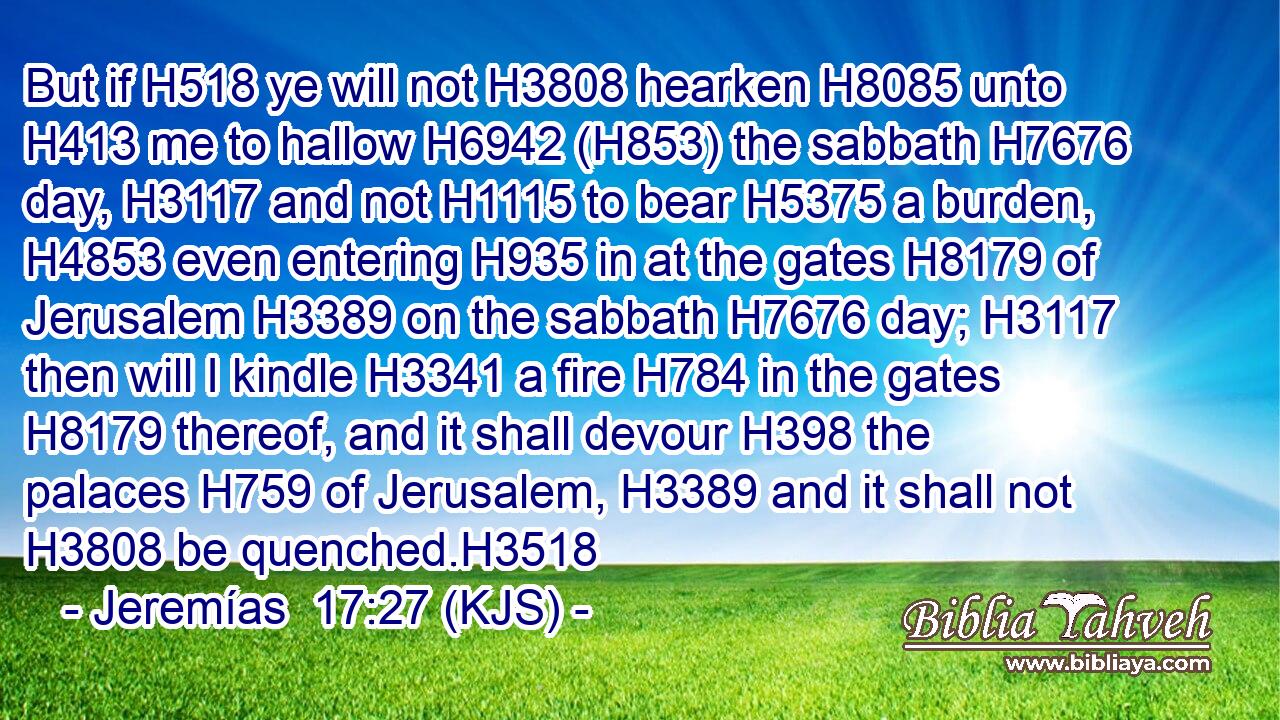 But if H518 ye will not H3808 hearken H8085 unto H413 me to hallow H6942 (H853) the sabbath H7676 day, H3117 and not H1115 to bear H5375 a burden, H4853 even entering H935 in at the gates H8179 of Jerusalem H3389 on the sabbath H7676 day; H3117 then will I kindle H3341 a fire H784 in the gates H8179 thereof, and it shall devour H398 the palaces H759 of Jerusalem, H3389 and it shall not H3808 be quenched.H3518