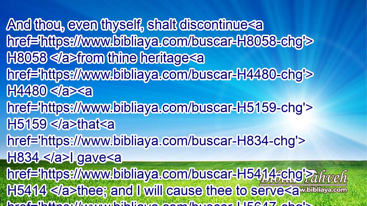 And thou, even thyself, shalt discontinue H8058 from thine heritage H4480  H5159 that H834 I gave H5414 thee; and I will cause thee to serve H5647 (H853) thine enemies H341 in the land H776 which H834 thou knowest H3045 not: H3808 for H3588 ye have kindled H6919 a fire H784 in mine anger, H639 which shall burn H3344 for ever. H5704 H5769