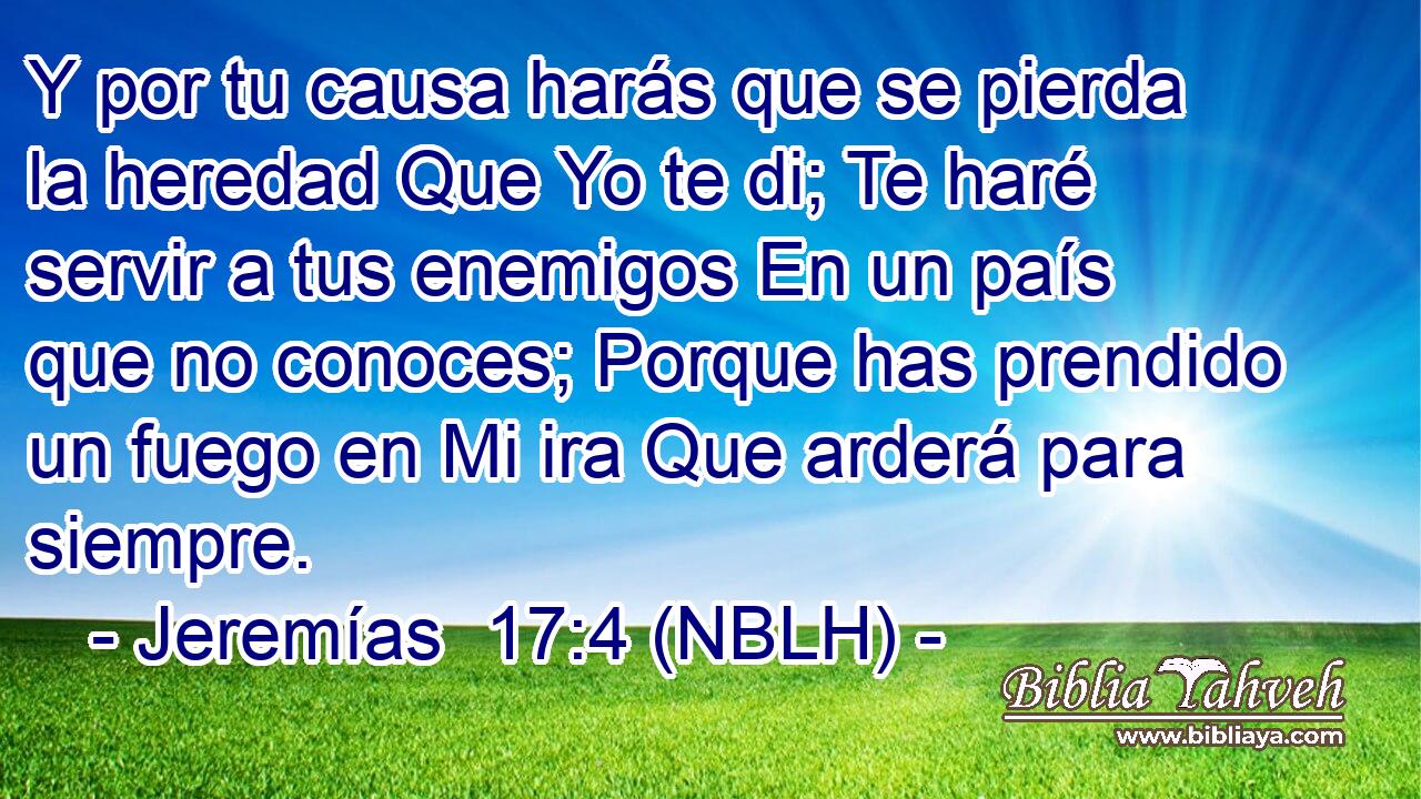  Y por tu causa harás que se pierda la heredad Que Yo te di; Te haré servir a tus enemigos En un país que no conoces; Porque has prendido un fuego en Mi ira Que arderá para siempre. 