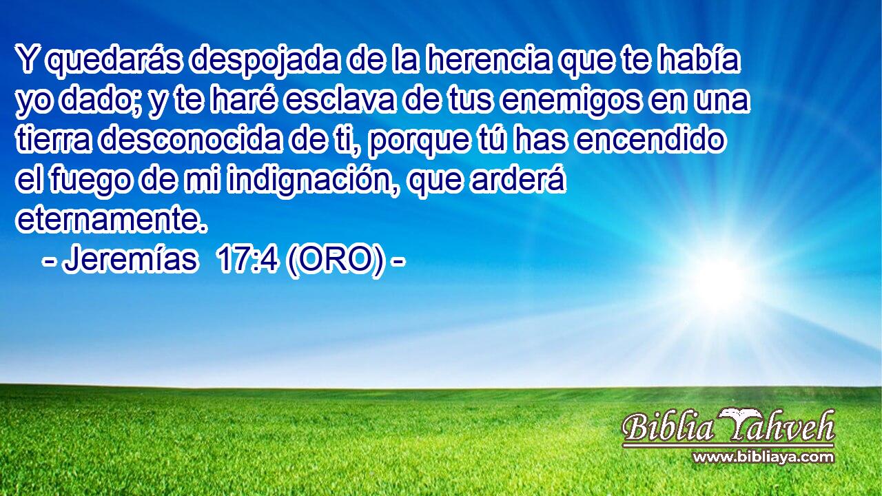  Y quedarás despojada de la herencia que te había yo dado; y te haré esclava de tus enemigos en una tierra desconocida de ti, porque tú has encendido el fuego de mi indignación, que arderá eternamente. 