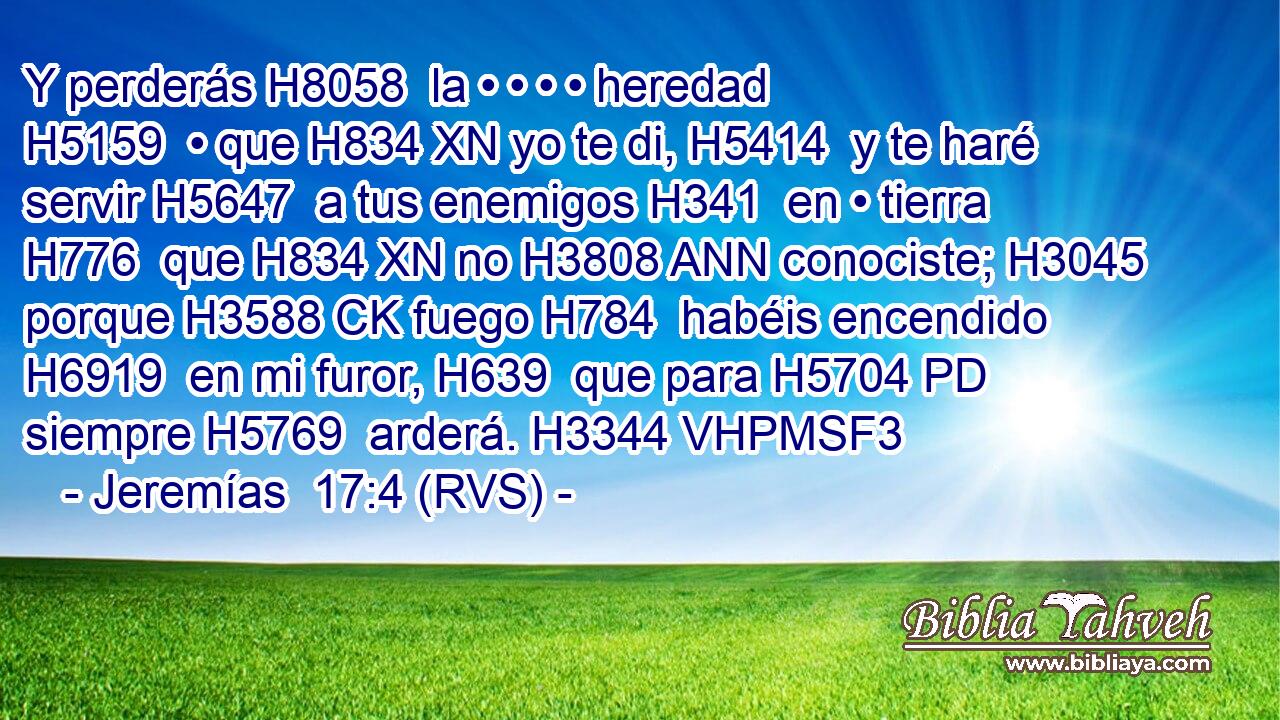 Y perderás H8058  la • • • • heredad H5159  • que H834 XN yo te di, H5414  y te haré servir H5647  a tus enemigos H341  en • tierra H776  que H834 XN no H3808 ANN conociste; H3045  porque H3588 CK fuego H784  habéis encendido H6919  en mi furor, H639  que para H5704 PD siempre H5769  arderá. H3344 VHPMSF3 