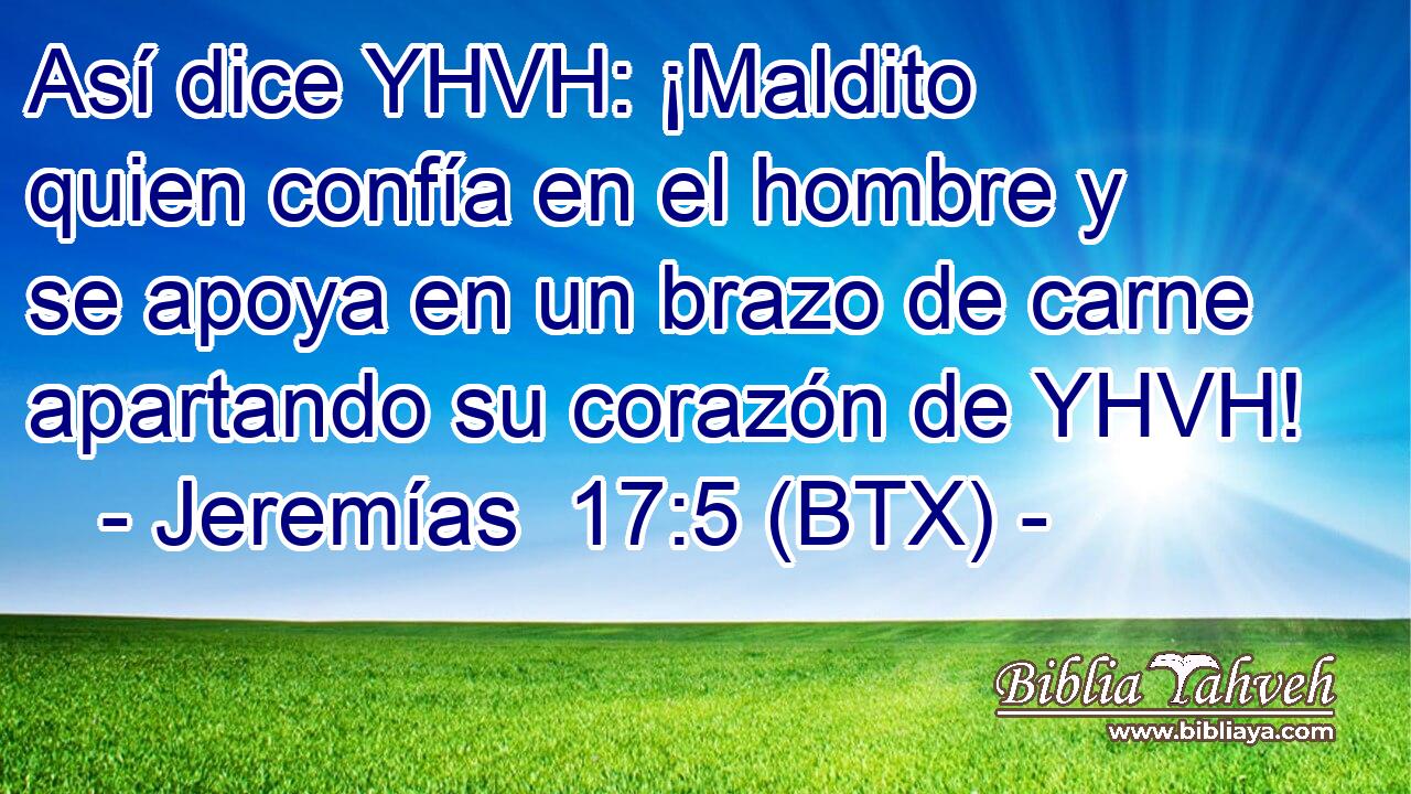 Así dice YHVH: ¡Maldito quien confía en el hombre y se apoya en un brazo de carne apartando su corazón de YHVH!