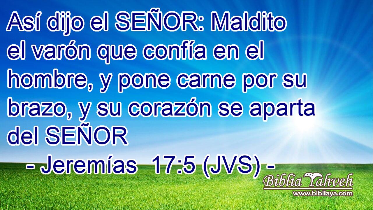 Así dijo el SEÑOR: Maldito el varón que confía en el hombre, y pone carne por su brazo, y su corazón se aparta del SEÑOR