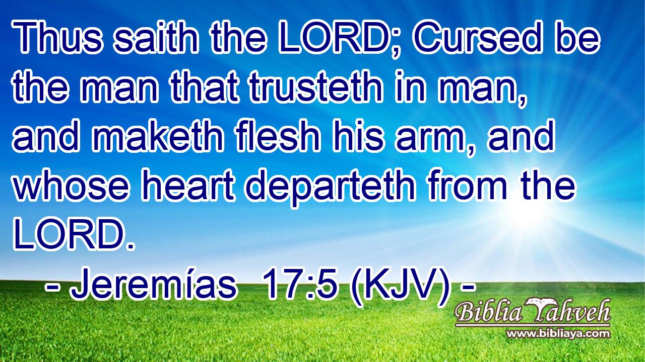 Thus saith the LORD; Cursed be the man that trusteth in man, and maketh flesh his arm, and whose heart departeth from the LORD.