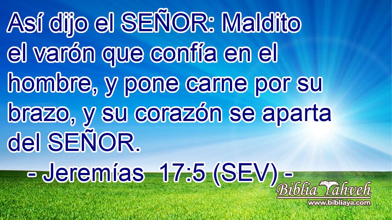 Así dijo el SEÑOR: Maldito el varón que confía en el hombre, y pone carne por su brazo, y su corazón se aparta del SEÑOR.
