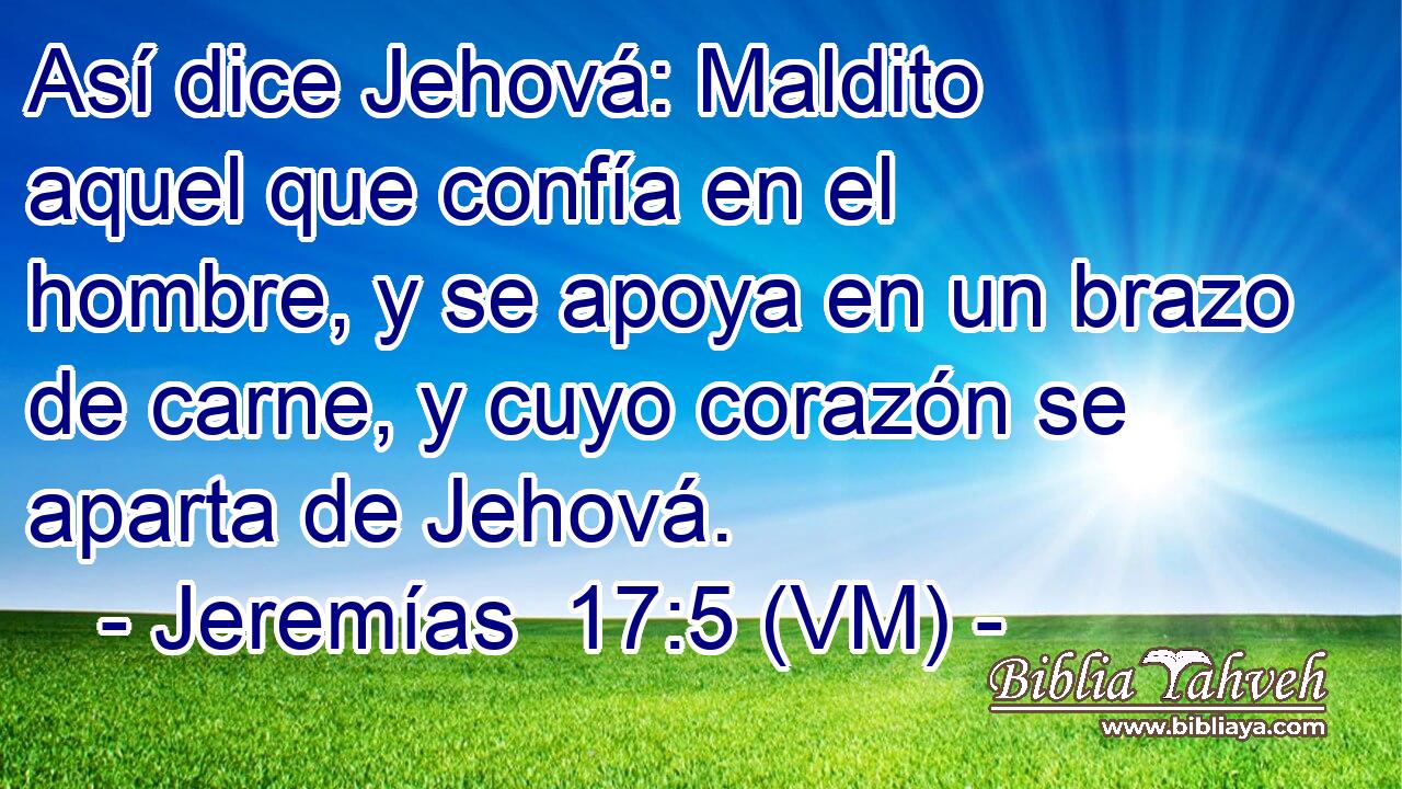  Así dice Jehová: Maldito aquel que confía en el hombre, y se apoya en un brazo de carne, y cuyo corazón se aparta de Jehová. 