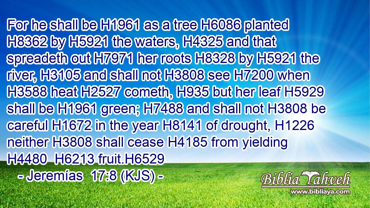 For he shall be H1961 as a tree H6086 planted H8362 by H5921 the waters, H4325 and that spreadeth out H7971 her roots H8328 by H5921 the river, H3105 and shall not H3808 see H7200 when H3588 heat H2527 cometh, H935 but her leaf H5929 shall be H1961 green; H7488 and shall not H3808 be careful H1672 in the year H8141 of drought, H1226 neither H3808 shall cease H4185 from yielding H4480  H6213 fruit.H6529