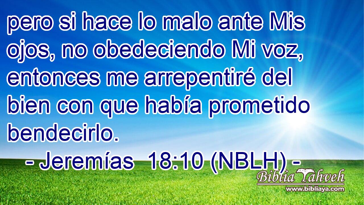  pero si hace lo malo ante Mis ojos, no obedeciendo Mi voz, entonces me arrepentiré del bien con que había prometido bendecirlo. 