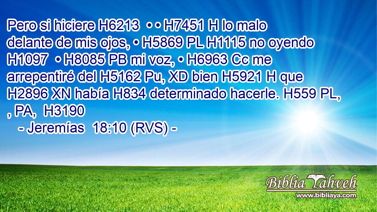 Pero si hiciere H6213  • • H7451 H lo malo delante de mis ojos, • H5869 PL H1115 no oyendo H1097  • H8085 PB mi voz, • H6963 Cc me arrepentiré del H5162 Pu, XD bien H5921 H que H2896 XN había H834 determinado hacerle. H559 PL, , PA,  H3190 