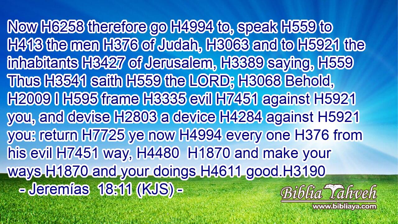 Now H6258 therefore go H4994 to, speak H559 to H413 the men H376 of Judah, H3063 and to H5921 the inhabitants H3427 of Jerusalem, H3389 saying, H559 Thus H3541 saith H559 the LORD; H3068 Behold, H2009 I H595 frame H3335 evil H7451 against H5921 you, and devise H2803 a device H4284 against H5921 you: return H7725 ye now H4994 every one H376 from his evil H7451 way, H4480  H1870 and make your ways H1870 and your doings H4611 good.H3190