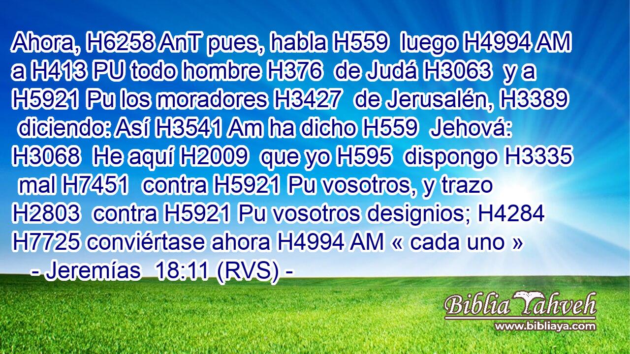 Ahora, H6258 AnT pues, habla H559  luego H4994 AM a H413 PU todo hombre H376  de Judá H3063  y a H5921 Pu los moradores H3427  de Jerusalén, H3389  diciendo: Así H3541 Am ha dicho H559  Jehová: H3068  He aquí H2009  que yo H595  dispongo H3335  mal H7451  contra H5921 Pu vosotros, y trazo H2803  contra H5921 Pu vosotros designios; H4284  H7725 conviértase ahora H4994 AM « cada uno »