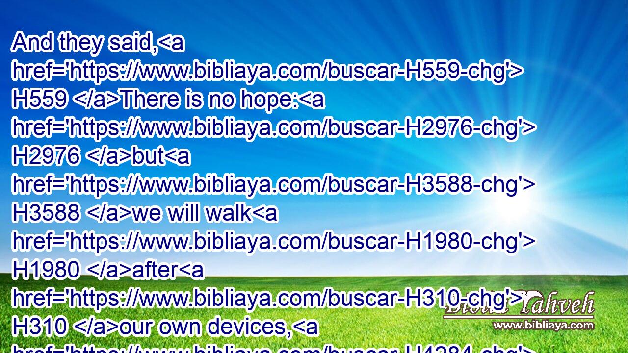 And they said, H559 There is no hope: H2976 but H3588 we will walk H1980 after H310 our own devices, H4284 and we will every one H376 do H6213 the imagination H8307 of his evil H7451 heart.H3820