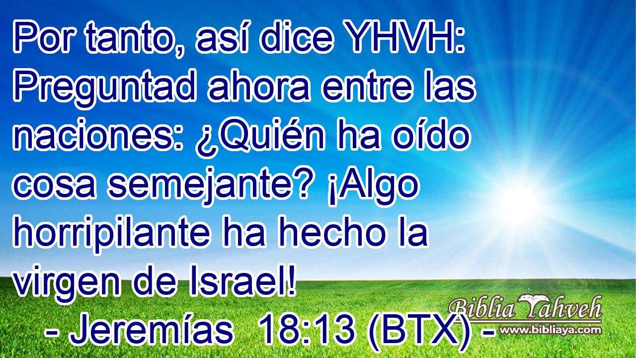 Por tanto, así dice YHVH: Preguntad ahora entre las naciones: ¿Quién ha oído cosa semejante? ¡Algo horripilante ha hecho la virgen de Israel!
