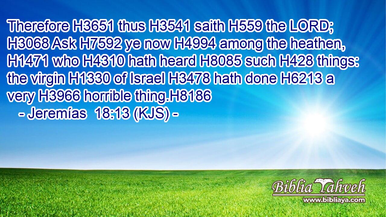 Therefore H3651 thus H3541 saith H559 the LORD; H3068 Ask H7592 ye now H4994 among the heathen, H1471 who H4310 hath heard H8085 such H428 things: the virgin H1330 of Israel H3478 hath done H6213 a very H3966 horrible thing.H8186