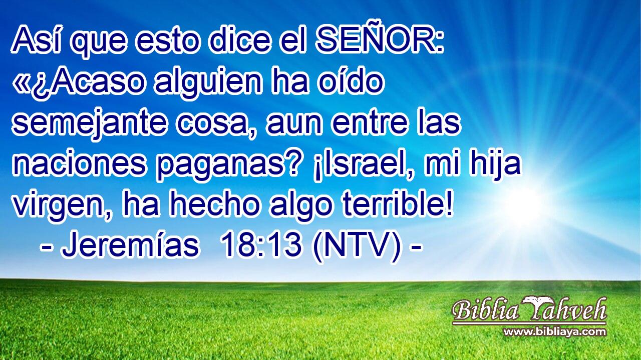 Así que esto dice el SEÑOR: «¿Acaso alguien ha oído semejante cosa, aun entre las naciones paganas? ¡Israel, mi hija virgen, ha hecho algo terrible!
