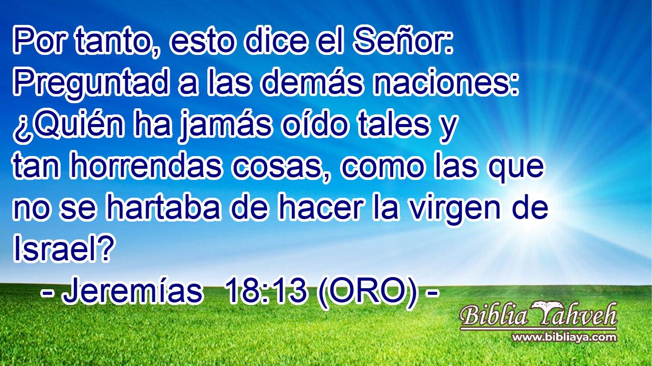  Por tanto, esto dice el Señor: Preguntad a las demás naciones: ¿Quién ha jamás oído tales y tan horrendas cosas, como las que no se hartaba de hacer la virgen de Israel? 