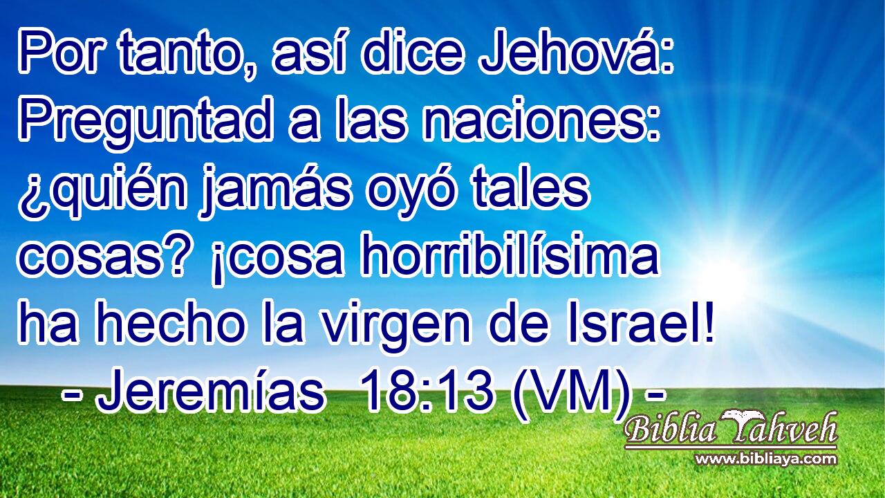  Por tanto, así dice Jehová: Preguntad a las naciones: ¿quién jamás oyó tales cosas? ¡cosa horribilísima ha hecho la virgen de Israel! 
