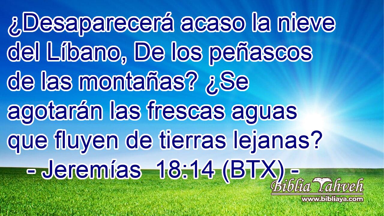 ¿Desaparecerá acaso la nieve del Líbano, De los peñascos de las montañas? ¿Se agotarán las frescas aguas que fluyen de tierras lejanas?