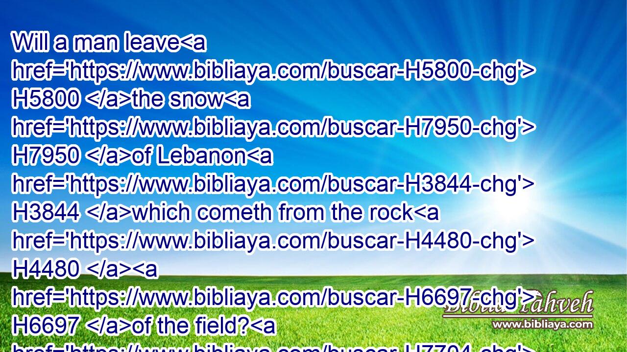 Will a man leave H5800 the snow H7950 of Lebanon H3844 which cometh from the rock H4480  H6697 of the field? H7704 or shall the cold H7119 flowing H5140 waters H4325 that come from another place H2114 be forsaken?H5428