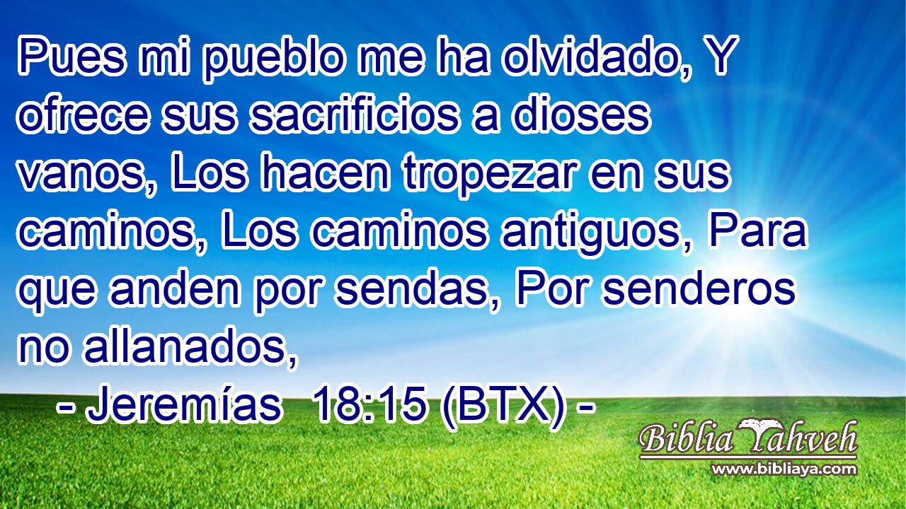 Pues mi pueblo me ha olvidado, Y ofrece sus sacrificios a dioses vanos, Los hacen tropezar en sus caminos, Los caminos antiguos, Para que anden por sendas, Por senderos no allanados,
